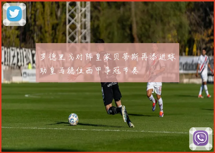 罗德里戈对阵皇家贝蒂斯再添进球助皇马稳住西甲争冠节奏
