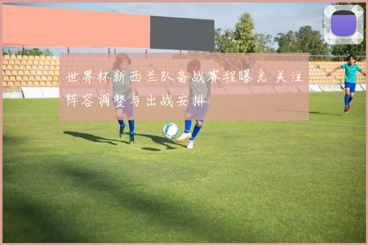 世界杯新西兰队备战赛程曝光 关注阵容调整与出战安排
