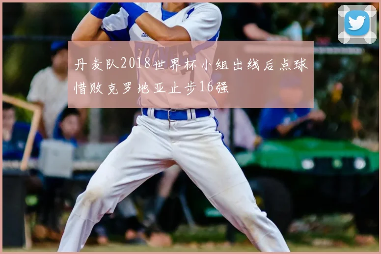 丹麦队2018世界杯小组出线后点球惜败克罗地亚止步16强