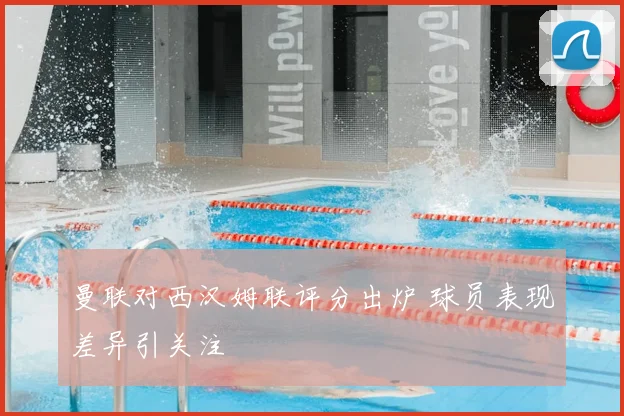 曼联对西汉姆联评分出炉 球员表现差异引关注