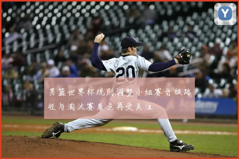 男篮世界杯规则调整小组赛晋级路径与淘汰赛看点再受关注