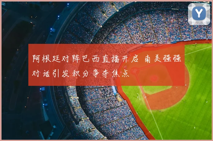 阿根廷对阵巴西直播开启 南美强强对话引发积分争夺焦点