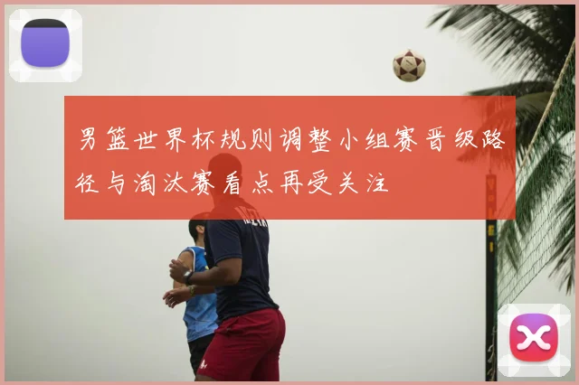 男篮世界杯规则调整小组赛晋级路径与淘汰赛看点再受关注