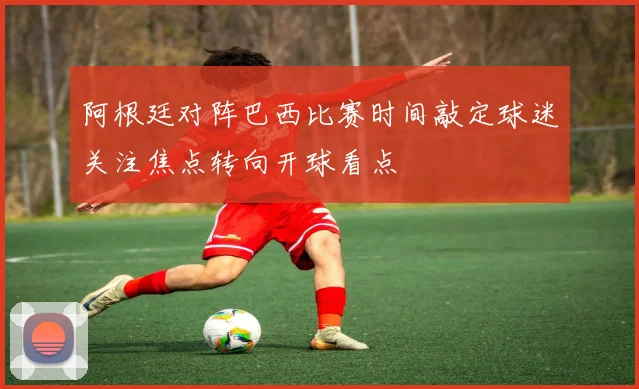 阿根廷对阵巴西比赛时间敲定球迷关注焦点转向开球看点
