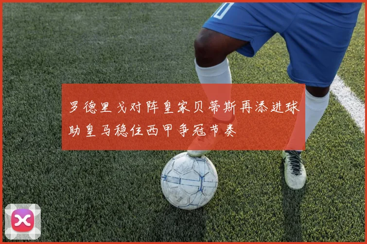 罗德里戈对阵皇家贝蒂斯再添进球助皇马稳住西甲争冠节奏