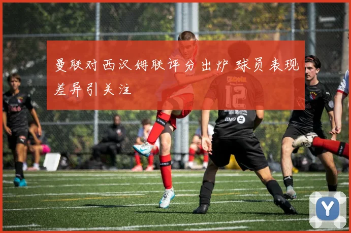 曼联对西汉姆联评分出炉 球员表现差异引关注