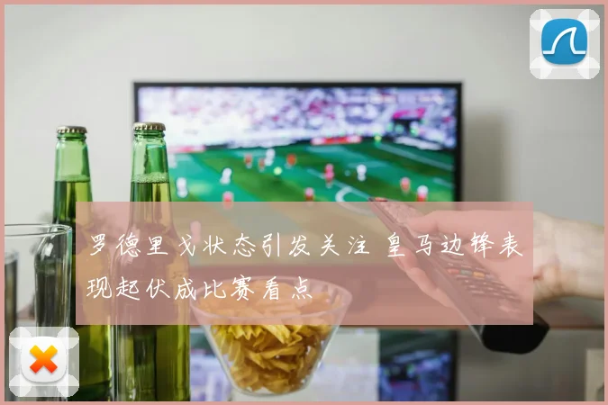 罗德里戈状态引发关注 皇马边锋表现起伏成比赛看点