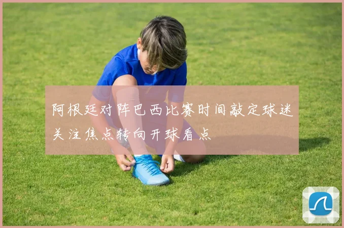 阿根廷对阵巴西比赛时间敲定球迷关注焦点转向开球看点