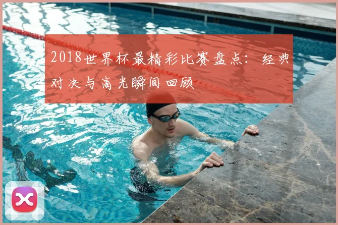 2018世界杯最精彩比赛盘点：经典对决与高光瞬间回顾