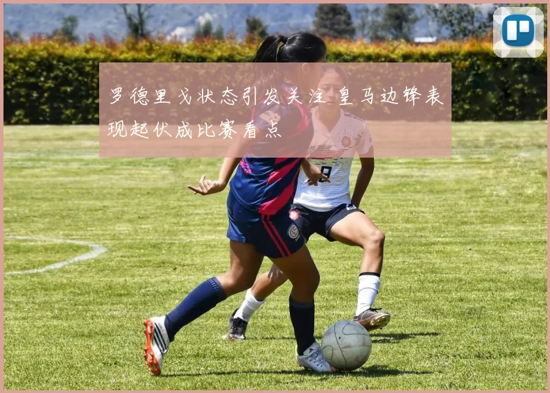 罗德里戈状态引发关注 皇马边锋表现起伏成比赛看点