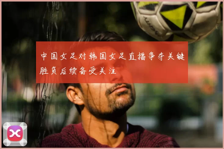 中国女足对韩国女足直播争夺关键胜负后续备受关注