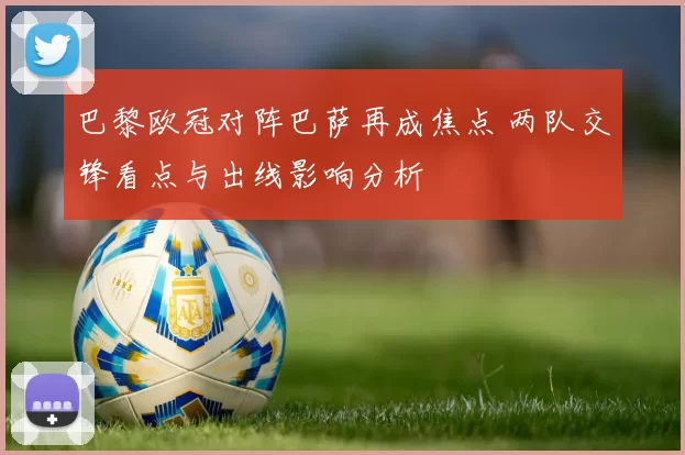 巴黎欧冠对阵巴萨再成焦点 两队交锋看点与出线影响分析