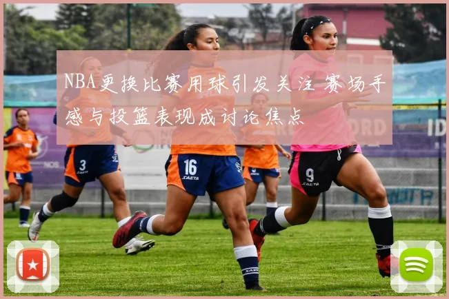 NBA更换比赛用球引发关注 赛场手感与投篮表现成讨论焦点