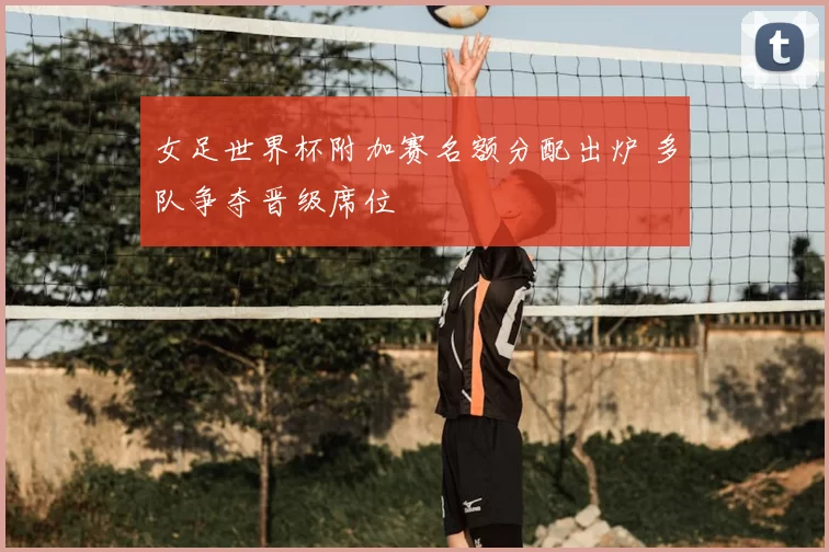 女足世界杯附加赛名额分配出炉 多队争夺晋级席位