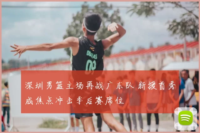 深圳男篮主场再战广东队 新援首秀成焦点冲击季后赛席位