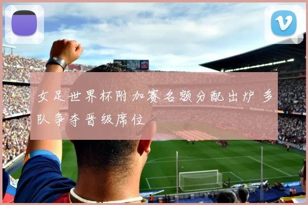 女足世界杯附加赛名额分配出炉 多队争夺晋级席位