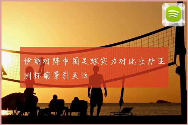 伊朗对阵中国足球实力对比出炉亚洲杯前景引关注