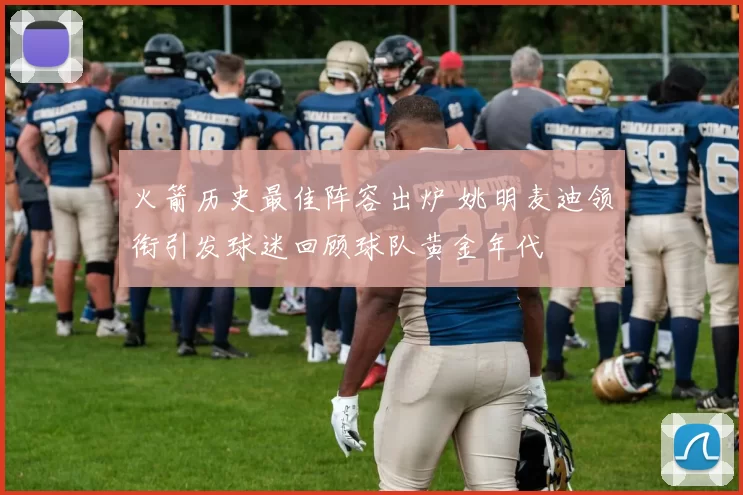 火箭历史最佳阵容出炉 姚明麦迪领衔引发球迷回顾球队黄金年代