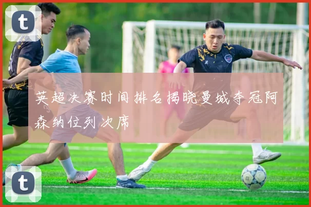 英超决赛时间排名揭晓曼城夺冠阿森纳位列次席