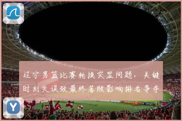 辽宁男篮比赛轮换突显问题,关键时刻失误致最终落败影响排名争夺