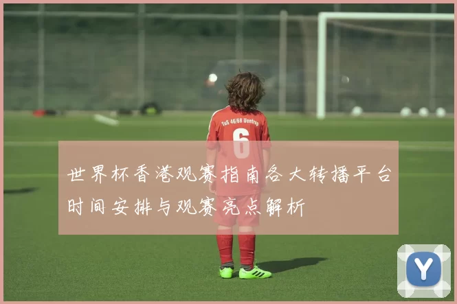 世界杯香港观赛指南各大转播平台时间安排与观赛亮点解析