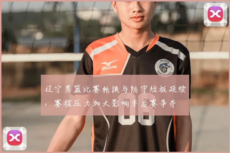 辽宁男篮比赛轮换与防守短板延续，赛程压力加大影响季后赛争夺