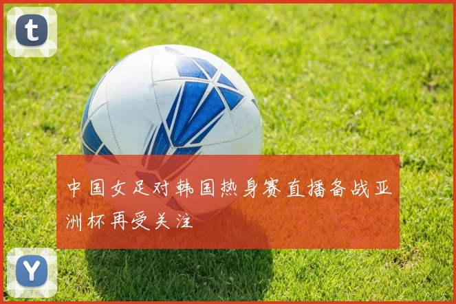 中国女足对韩国热身赛直播备战亚洲杯再受关注