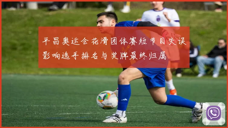 平昌奥运会花滑团体赛短节目失误影响选手排名与奖牌最终归属