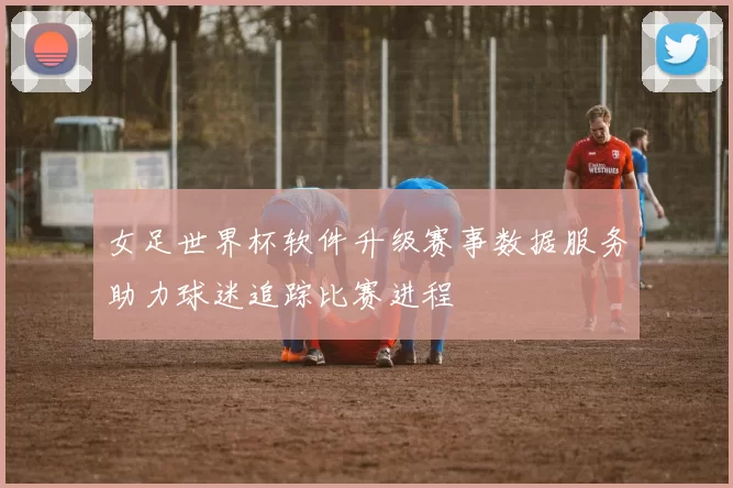 女足世界杯软件升级赛事数据服务助力球迷追踪比赛进程