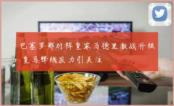 巴塞罗那对阵皇家马德里激战升级 皇马锋线发力引关注