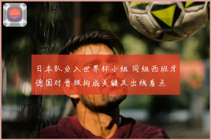 日本队分入世界杯小组 同组西班牙德国对晋级构成关键及出线看点