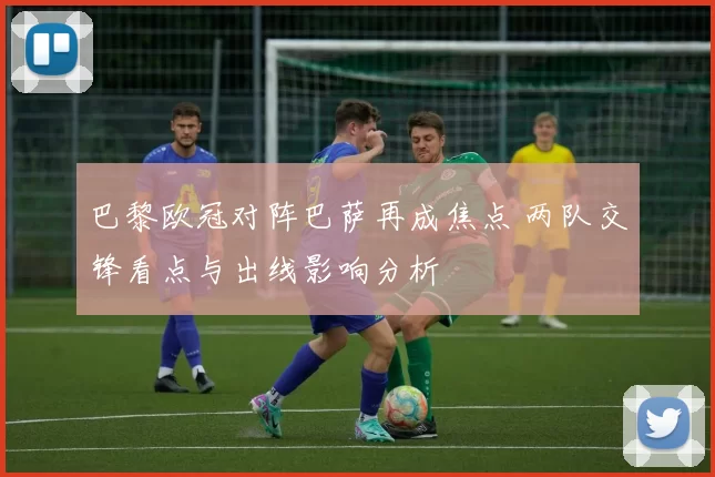 巴黎欧冠对阵巴萨再成焦点 两队交锋看点与出线影响分析