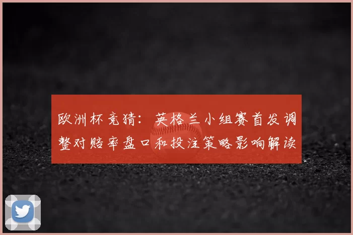 欧洲杯竞猜:英格兰小组赛首发调整对赔率盘口和投注策略影响解读