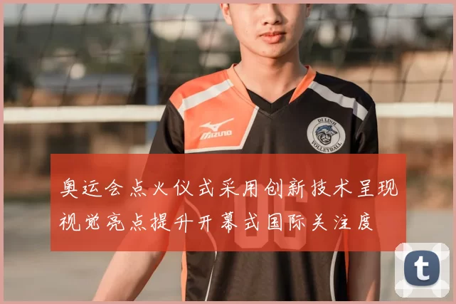 奥运会点火仪式采用创新技术呈现视觉亮点提升开幕式国际关注度