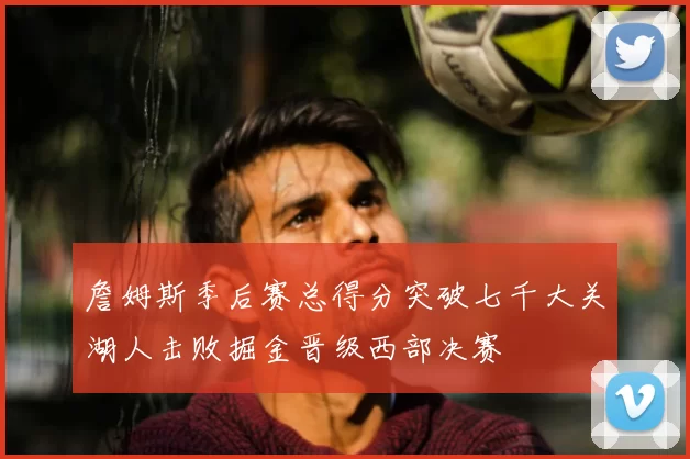 詹姆斯季后赛总得分突破七千大关湖人击败掘金晋级西部决赛