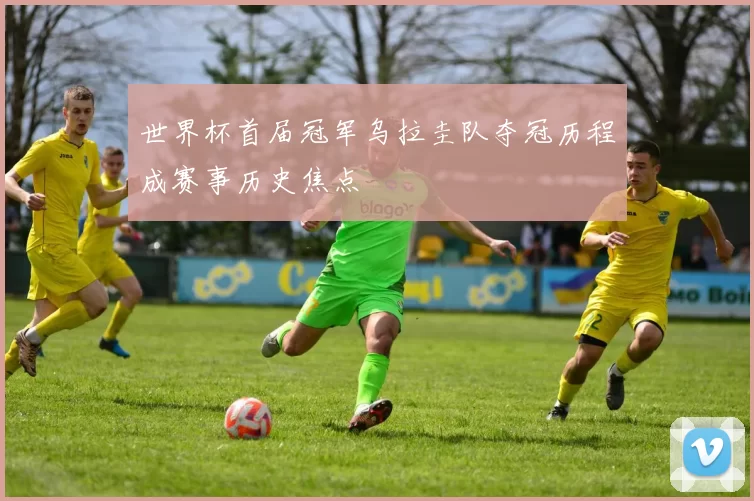 世界杯首届冠军乌拉圭队夺冠历程成赛事历史焦点