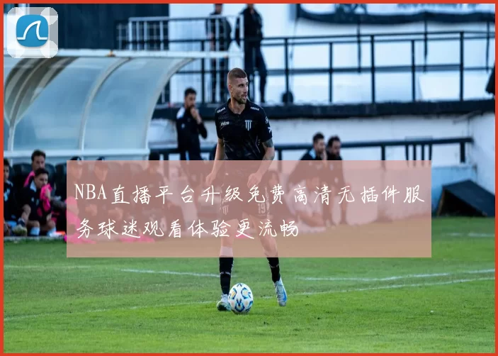NBA直播平台升级免费高清无插件服务球迷观看体验更流畅