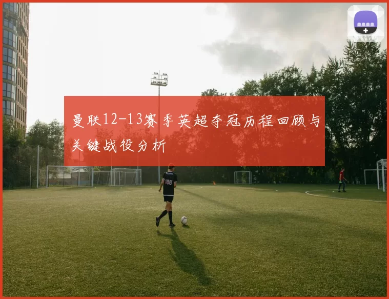 曼联12-13赛季英超夺冠历程回顾与关键战役分析