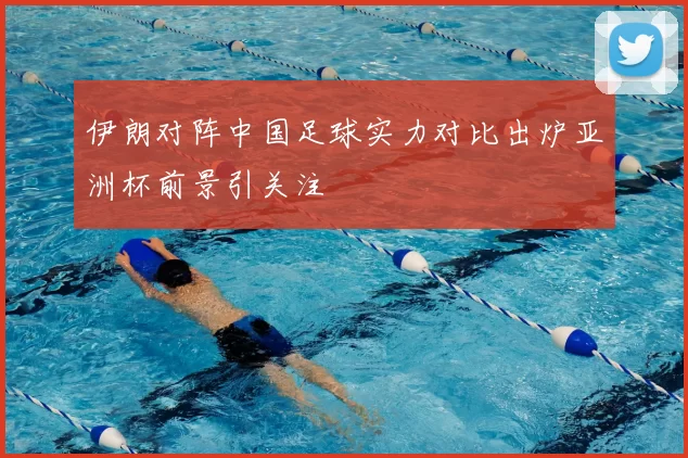 伊朗对阵中国足球实力对比出炉亚洲杯前景引关注