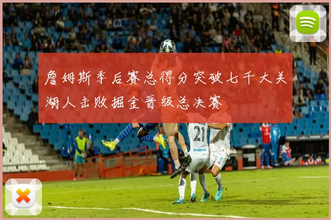 詹姆斯季后赛总得分突破七千大关湖人击败掘金晋级总决赛