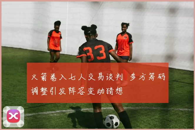 火箭卷入七人交易谈判 多方筹码调整引发阵容变动猜想