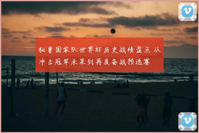 秘鲁国家队世界杯历史战绩盘点 从冲击冠军未果到再度备战预选赛
