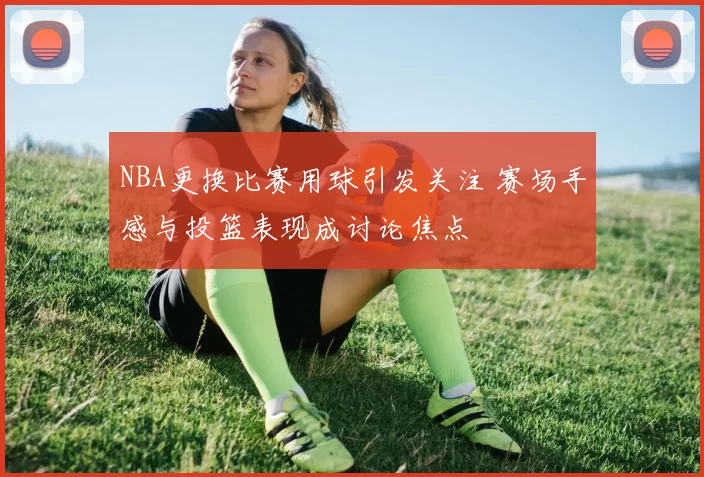 NBA更换比赛用球引发关注 赛场手感与投篮表现成讨论焦点
