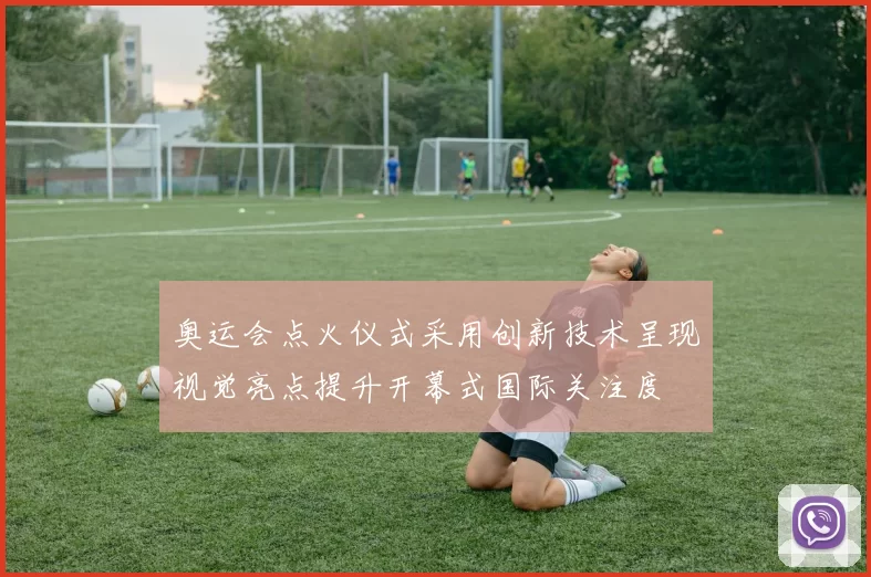 奥运会点火仪式采用创新技术呈现视觉亮点提升开幕式国际关注度