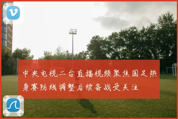 中央电视二台直播视频聚焦国足热身赛防线调整后续备战受关注