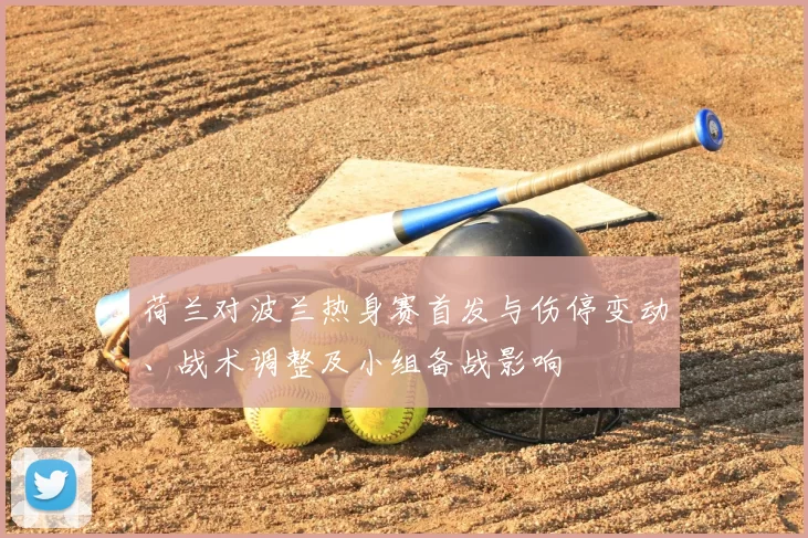 荷兰对波兰热身赛首发与伤停变动、战术调整及小组备战影响