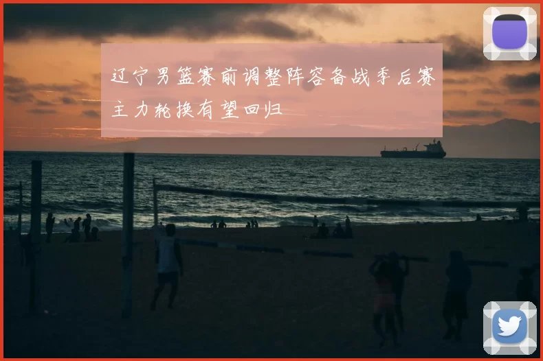 辽宁男篮赛前调整阵容备战季后赛主力轮换有望回归