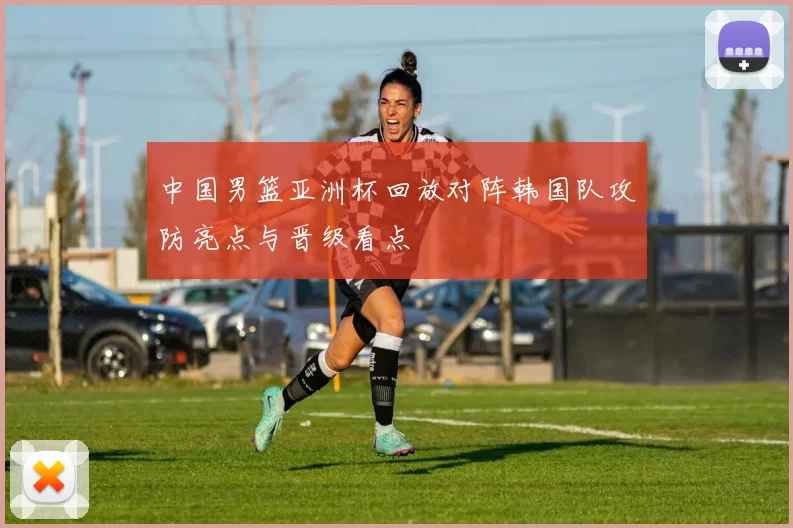 中国男篮亚洲杯回放对阵韩国队攻防亮点与晋级看点