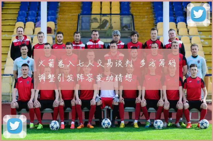 火箭卷入七人交易谈判 多方筹码调整引发阵容变动猜想