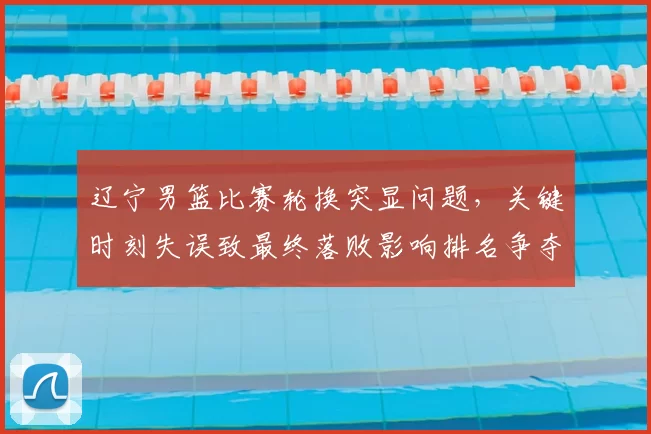辽宁男篮比赛轮换突显问题,关键时刻失误致最终落败影响排名争夺
